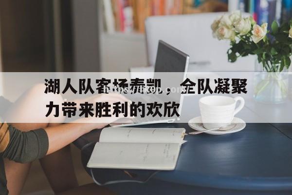 湖人队客场奏凯，全队凝聚力带来胜利的欢欣